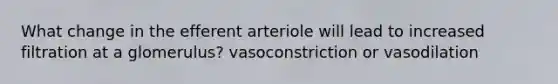 What change in the efferent arteriole will lead to increased filtration at a glomerulus? vasoconstriction or vasodilation