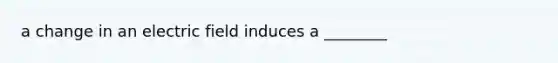 a change in an electric field induces a ________