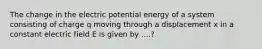 The change in the electric potential energy of a system consisting of charge q moving through a displacement x in a constant electric field E is given by ....?