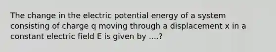 The change in the electric potential energy of a system consisting of charge q moving through a displacement x in a constant electric field E is given by ....?