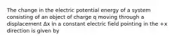 The change in the electric potential energy of a system consisting of an object of charge q moving through a displacement Δx in a constant electric field pointing in the +x direction is given by