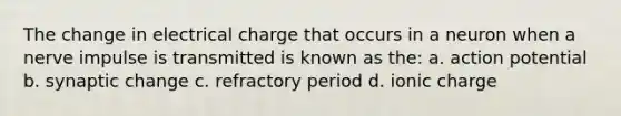 The change in electrical charge that occurs in a neuron when a nerve impulse is transmitted is known as the: a. action potential b. synaptic change c. refractory period d. ionic charge