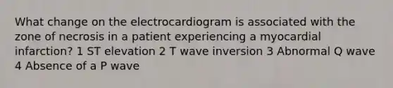 What change on the electrocardiogram is associated with the zone of necrosis in a patient experiencing a myocardial infarction? 1 ST elevation 2 T wave inversion 3 Abnormal Q wave 4 Absence of a P wave