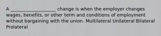 A ____________________ change is when the employer changes wages, benefits, or other term and conditions of employment without bargaining with the union. Multilateral Unilateral Bilateral Prolateral