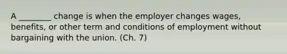 A ________ change is when the employer changes wages, benefits, or other term and conditions of employment without bargaining with the union. (Ch. 7)