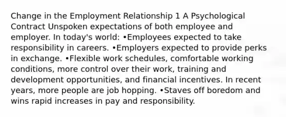 Change in the Employment Relationship 1 A Psychological Contract Unspoken expectations of both employee and employer. In today's world: •Employees expected to take responsibility in careers. •Employers expected to provide perks in exchange. •Flexible work schedules, comfortable working conditions, more control over their work, training and development opportunities, and financial incentives. In recent years, more people are job hopping. •Staves off boredom and wins rapid increases in pay and responsibility.