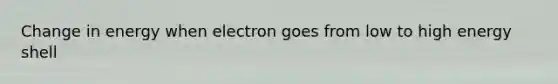 Change in energy when electron goes from low to high energy shell