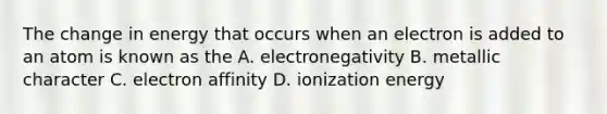 The change in energy that occurs when an electron is added to an atom is known as the A. electronegativity B. metallic character C. electron affinity D. ionization energy