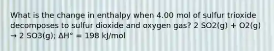 What is the change in enthalpy when 4.00 mol of sulfur trioxide decomposes to sulfur dioxide and oxygen gas? 2 SO2(g) + O2(g) → 2 SO3(g); ΔH° = 198 kJ/mol