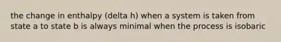 the change in enthalpy (delta h) when a system is taken from state a to state b is always minimal when the process is isobaric