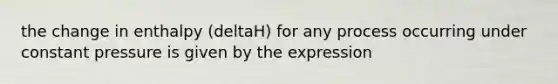 the change in enthalpy (deltaH) for any process occurring under constant pressure is given by the expression