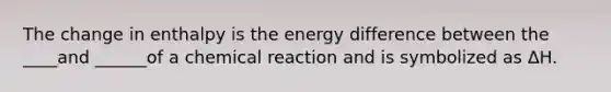 The change in enthalpy is the energy difference between the ____and ______of a chemical reaction and is symbolized as ΔH.