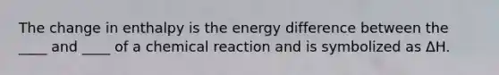 The change in enthalpy is the energy difference between the ____ and ____ of a chemical reaction and is symbolized as ΔH.