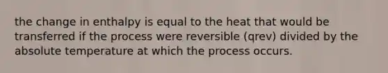 the change in enthalpy is equal to the heat that would be transferred if the process were reversible (qrev) divided by the absolute temperature at which the process occurs.