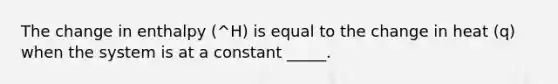 The change in enthalpy (^H) is equal to the change in heat (q) when the system is at a constant _____.