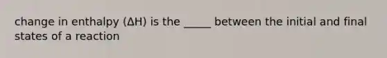 change in enthalpy (ΔH) is the _____ between the initial and final states of a reaction