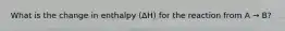 What is the change in enthalpy (∆H) for the reaction from A → B?