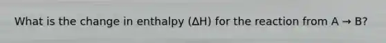 What is the change in enthalpy (∆H) for the reaction from A → B?