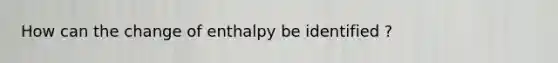 How can the change of enthalpy be identified ?