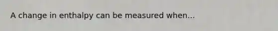 A change in enthalpy can be measured when...