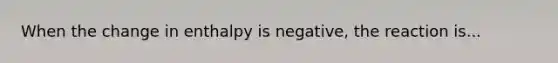 When the change in enthalpy is negative, the reaction is...