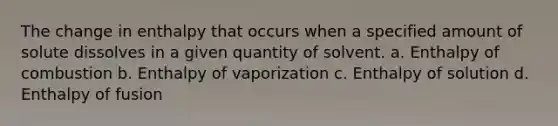 The change in enthalpy that occurs when a specified amount of solute dissolves in a given quantity of solvent. a. Enthalpy of combustion b. Enthalpy of vaporization c. Enthalpy of solution d. Enthalpy of fusion