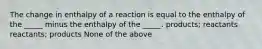 The change in enthalpy of a reaction is equal to the enthalpy of the _____ minus the enthalpy of the _____. products; reactants reactants; products None of the above