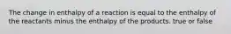 The change in enthalpy of a reaction is equal to the enthalpy of the reactants minus the enthalpy of the products. true or false