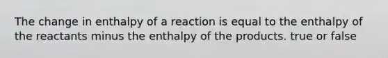 The change in enthalpy of a reaction is equal to the enthalpy of the reactants minus the enthalpy of the products. true or false