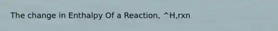 The change in Enthalpy Of a Reaction, ^H,rxn