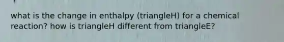 what is the change in enthalpy (triangleH) for a chemical reaction? how is triangleH different from triangleE?