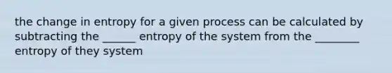 the change in entropy for a given process can be calculated by subtracting the ______ entropy of the system from the ________ entropy of they system