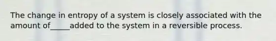 The change in entropy of a system is closely associated with the amount of_____added to the system in a reversible process.