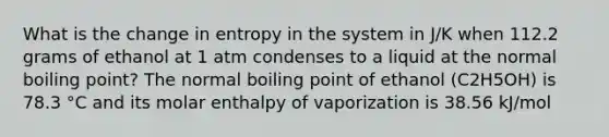 What is the change in entropy in the system in J/K when 112.2 grams of ethanol at 1 atm condenses to a liquid at the normal boiling point? The normal boiling point of ethanol (C2H5OH) is 78.3 °C and its molar enthalpy of vaporization is 38.56 kJ/mol