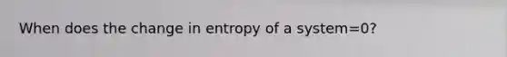 When does the change in entropy of a system=0?