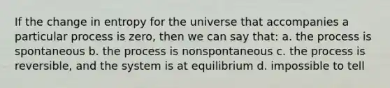 If the change in entropy for the universe that accompanies a particular process is zero, then we can say that: a. the process is spontaneous b. the process is nonspontaneous c. the process is reversible, and the system is at equilibrium d. impossible to tell