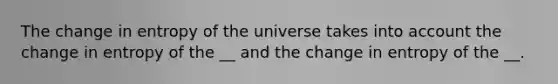 The change in entropy of the universe takes into account the change in entropy of the __ and the change in entropy of the __.