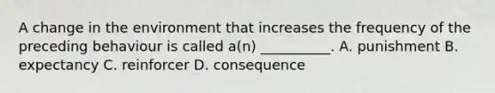 A change in the environment that increases the frequency of the preceding behaviour is called a(n) __________. A. punishment B. expectancy C. reinforcer D. consequence