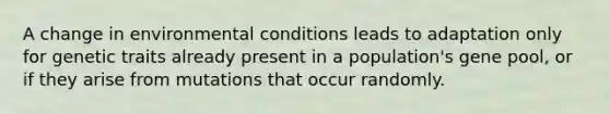 A change in environmental conditions leads to adaptation only for genetic traits already present in a population's gene pool, or if they arise from mutations that occur randomly.