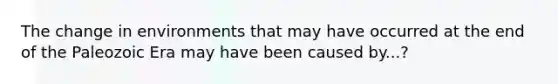 The change in environments that may have occurred at the end of the Paleozoic Era may have been caused by...?