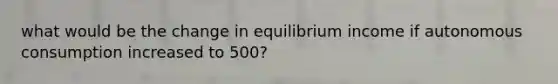 what would be the change in equilibrium income if autonomous consumption increased to 500?