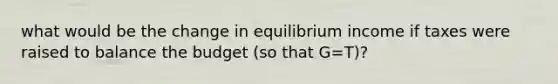 what would be the change in equilibrium income if taxes were raised to balance the budget (so that G=T)?