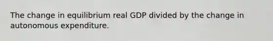 The change in equilibrium real GDP divided by the change in autonomous expenditure.