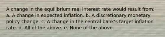 A change in the equilibrium real interest rate would result from: a. A change in expected inflation. b. A discretionary <a href='https://www.questionai.com/knowledge/kEE0G7Llsx-monetary-policy' class='anchor-knowledge'>monetary policy</a> change. c. A change in the central bank's target inflation rate. d. All of the above. e. None of the above.