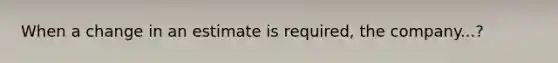 When a change in an estimate is required, the company...?