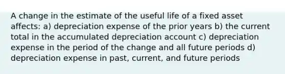 A change in the estimate of the useful life of a fixed asset affects: a) depreciation expense of the prior years b) the current total in the accumulated depreciation account c) depreciation expense in the period of the change and all future periods d) depreciation expense in past, current, and future periods