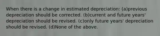 When there is a change in estimated depreciation: (a)previous depreciation should be corrected. (b)current and future years' depreciation should be revised. (c)only future years' depreciation should be revised. (d)None of the above.