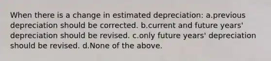 When there is a change in estimated depreciation: a.previous depreciation should be corrected. b.current and future years' depreciation should be revised. c.only future years' depreciation should be revised. d.None of the above.