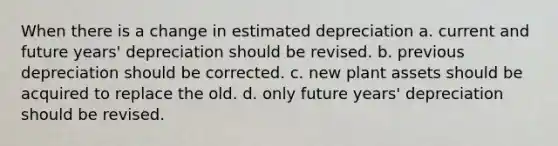 When there is a change in estimated depreciation a. current and future years' depreciation should be revised. b. previous depreciation should be corrected. c. new plant assets should be acquired to replace the old. d. only future years' depreciation should be revised.