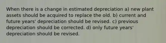 When there is a change in estimated depreciation a) new plant assets should be acquired to replace the old. b) current and future years' depreciation should be revised. c) previous depreciation should be corrected. d) only future years' depreciation should be revised.